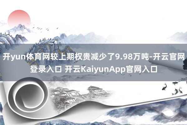 开yun体育网较上期权贵减少了9.98万吨-开云官网登录入口 开云KaiyunApp官网入口