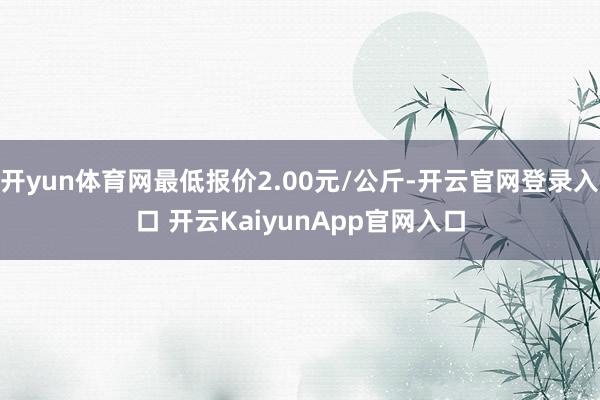 开yun体育网最低报价2.00元/公斤-开云官网登录入口 开云KaiyunApp官网入口