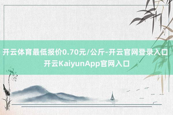 开云体育最低报价0.70元/公斤-开云官网登录入口 开云KaiyunApp官网入口