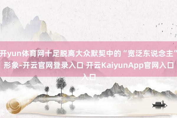 开yun体育网十足脱离大众默契中的“宽泛东说念主”形象-开云官网登录入口 开云KaiyunApp官网入口