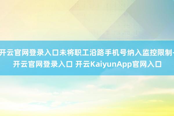 开云官网登录入口未将职工沿路手机号纳入监控限制-开云官网登录入口 开云KaiyunApp官网入口