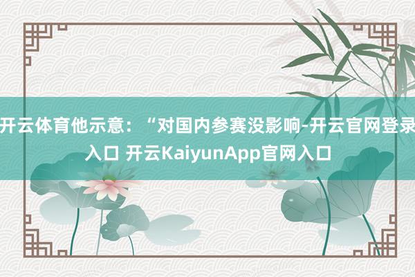 开云体育他示意：“对国内参赛没影响-开云官网登录入口 开云KaiyunApp官网入口