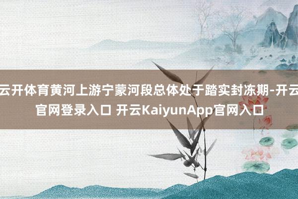 云开体育黄河上游宁蒙河段总体处于踏实封冻期-开云官网登录入口 开云KaiyunApp官网入口