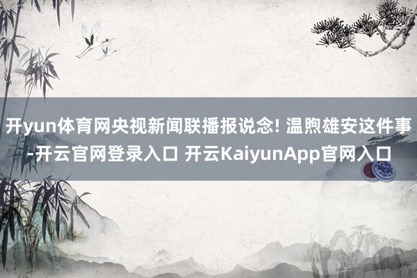 开yun体育网央视新闻联播报说念! 温煦雄安这件事-开云官网登录入口 开云KaiyunApp官网入口