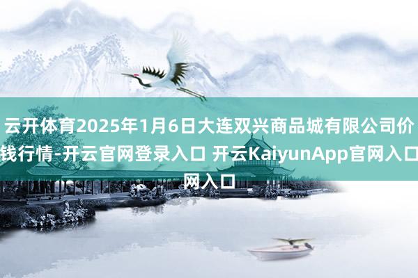 云开体育2025年1月6日大连双兴商品城有限公司价钱行情-开云官网登录入口 开云KaiyunApp官网入口