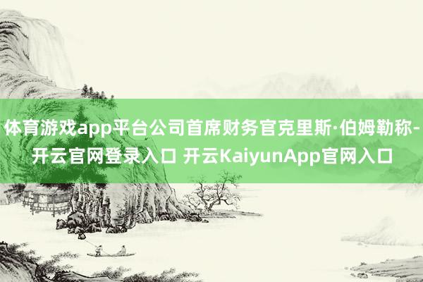 体育游戏app平台公司首席财务官克里斯·伯姆勒称-开云官网登录入口 开云KaiyunApp官网入口