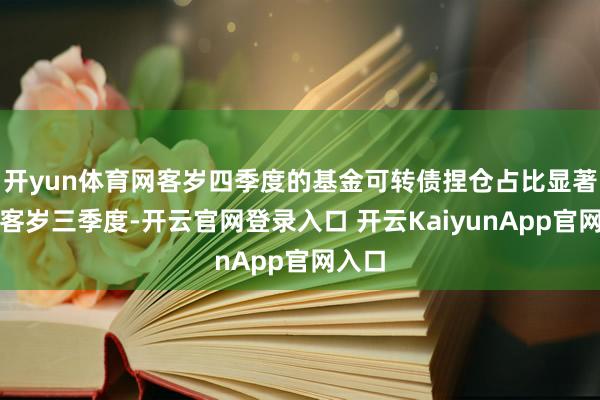 开yun体育网客岁四季度的基金可转债捏仓占比显著小于客岁三季度-开云官网登录入口 开云KaiyunApp官网入口