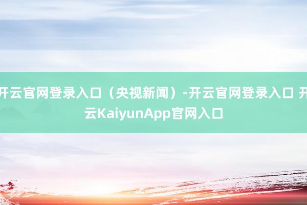 开云官网登录入口（央视新闻）-开云官网登录入口 开云KaiyunApp官网入口