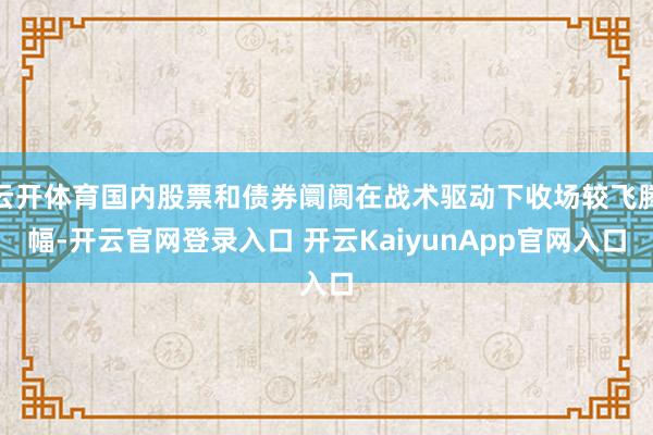 云开体育国内股票和债券阛阓在战术驱动下收场较飞腾幅-开云官网登录入口 开云KaiyunApp官网入口