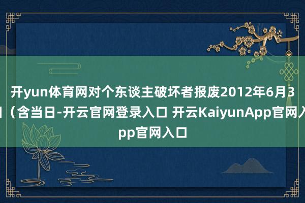 开yun体育网对个东谈主破坏者报废2012年6月30日（含当日-开云官网登录入口 开云KaiyunApp官网入口