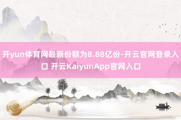 开yun体育网最新份额为8.88亿份-开云官网登录入口 开云KaiyunApp官网入口