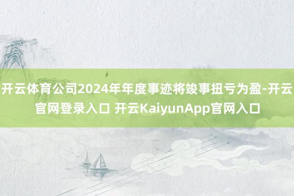 开云体育公司2024年年度事迹将竣事扭亏为盈-开云官网登录入口 开云KaiyunApp官网入口