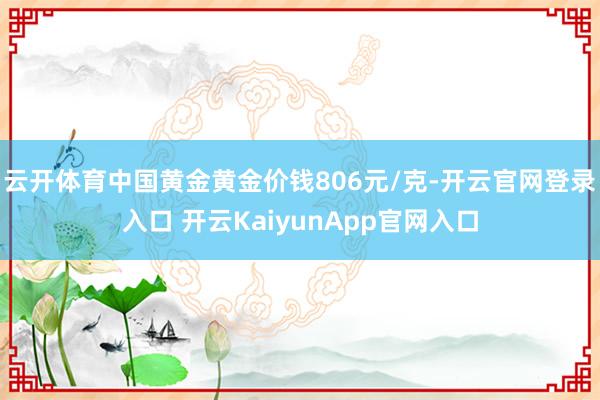 云开体育中国黄金黄金价钱806元/克-开云官网登录入口 开云KaiyunApp官网入口