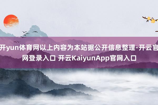 开yun体育网以上内容为本站据公开信息整理-开云官网登录入口 开云KaiyunApp官网入口