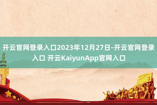 开云官网登录入口2023年12月27日-开云官网登录入口 开云KaiyunApp官网入口