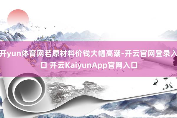 开yun体育网若原材料价钱大幅高潮-开云官网登录入口 开云KaiyunApp官网入口