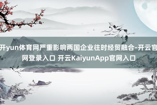 开yun体育网严重影响两国企业往时经贸融合-开云官网登录入口 开云KaiyunApp官网入口