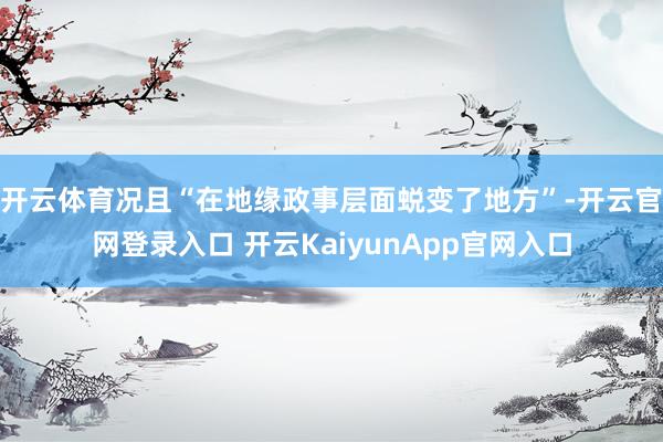 开云体育况且“在地缘政事层面蜕变了地方”-开云官网登录入口 开云KaiyunApp官网入口