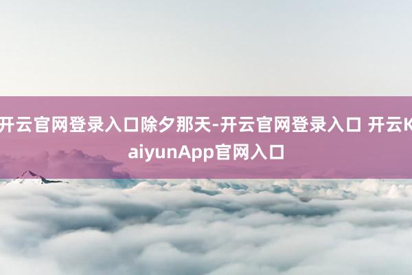 开云官网登录入口除夕那天-开云官网登录入口 开云KaiyunApp官网入口