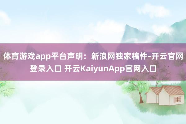 体育游戏app平台　　声明：新浪网独家稿件-开云官网登录入口 开云KaiyunApp官网入口