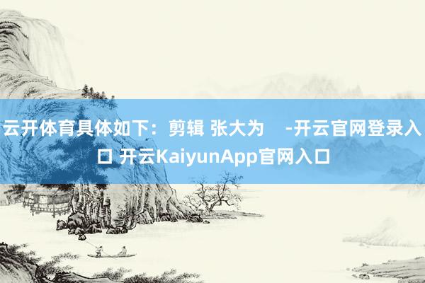 云开体育具体如下：剪辑 张大为    -开云官网登录入口 开云KaiyunApp官网入口