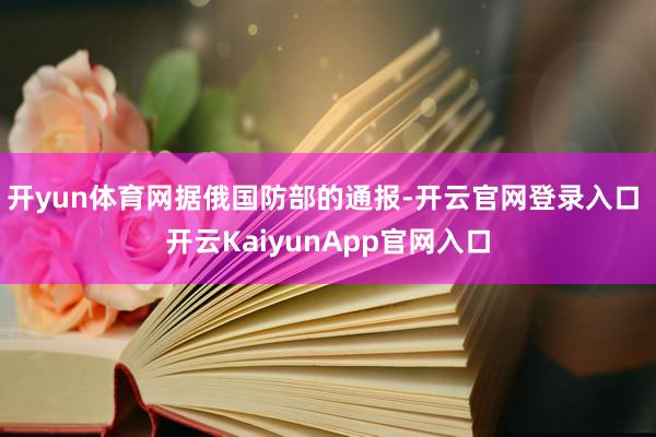 开yun体育网　　据俄国防部的通报-开云官网登录入口 开云KaiyunApp官网入口