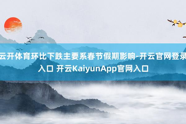 云开体育环比下跌主要系春节假期影响-开云官网登录入口 开云KaiyunApp官网入口