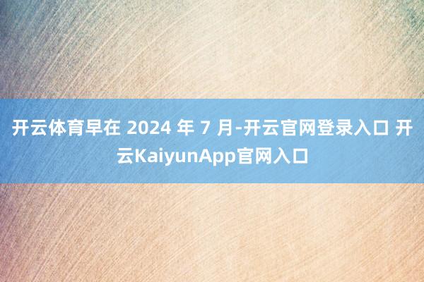 开云体育早在 2024 年 7 月-开云官网登录入口 开云KaiyunApp官网入口