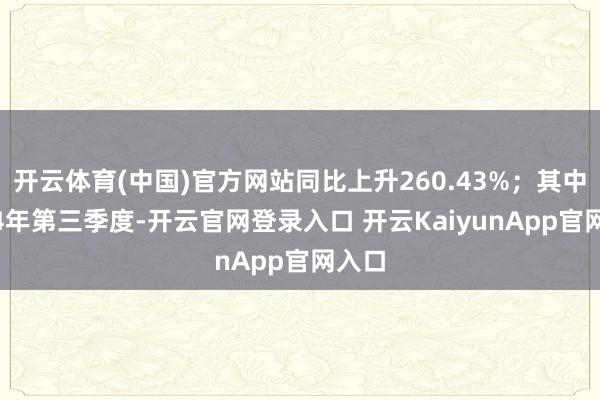 开云体育(中国)官方网站同比上升260.43%；其中2024年第三季度-开云官网登录入口 开云KaiyunApp官网入口