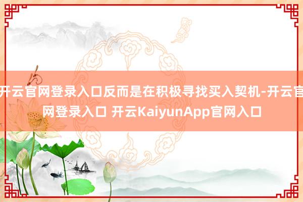 开云官网登录入口反而是在积极寻找买入契机-开云官网登录入口 开云KaiyunApp官网入口
