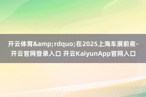 开云体育&rdquo;在2025上海车展前夜-开云官网登录入口 开云KaiyunApp官网入口