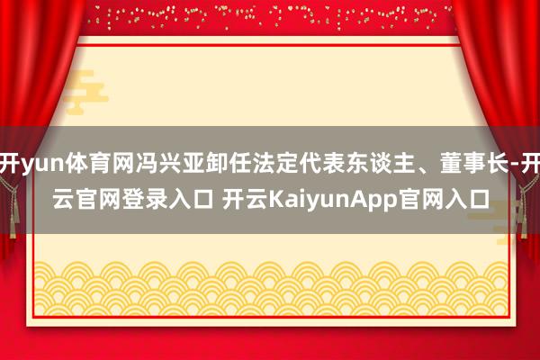 开yun体育网冯兴亚卸任法定代表东谈主、董事长-开云官网登录入口 开云KaiyunApp官网入口
