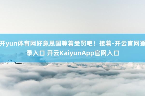 开yun体育网好意思国等着受罚吧！接着-开云官网登录入口 开云KaiyunApp官网入口