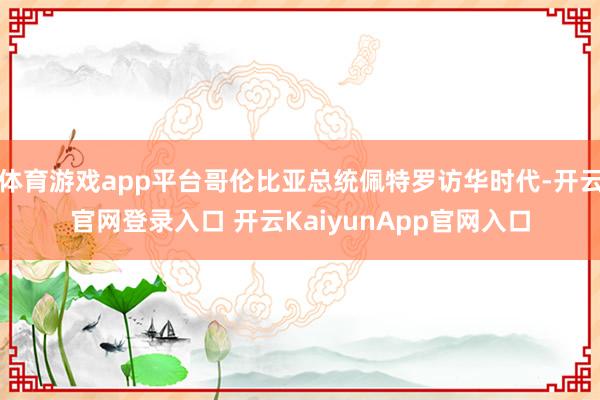 体育游戏app平台哥伦比亚总统佩特罗访华时代-开云官网登录入口 开云KaiyunApp官网入口