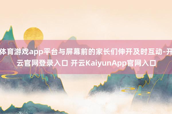 体育游戏app平台与屏幕前的家长们伸开及时互动-开云官网登录入口 开云KaiyunApp官网入口