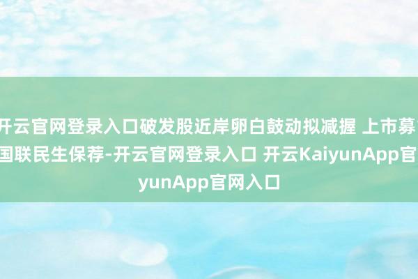 开云官网登录入口破发股近岸卵白鼓动拟减握 上市募18.6亿国联民生保荐-开云官网登录入口 开云KaiyunApp官网入口