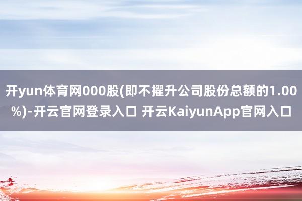 开yun体育网000股(即不擢升公司股份总额的1.00%)-开云官网登录入口 开云KaiyunApp官网入口
