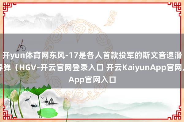 开yun体育网东风-17是各人首款投军的斯文音速滑翔导弹（HGV-开云官网登录入口 开云KaiyunApp官网入口