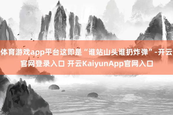 体育游戏app平台这即是“谁站山头谁扔炸弹”-开云官网登录入口 开云KaiyunApp官网入口
