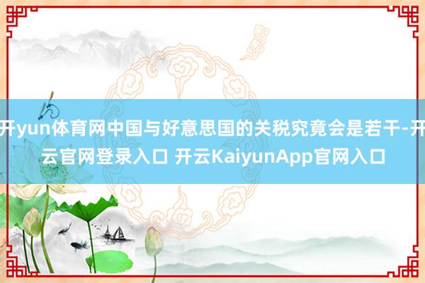 开yun体育网中国与好意思国的关税究竟会是若干-开云官网登录入口 开云KaiyunApp官网入口