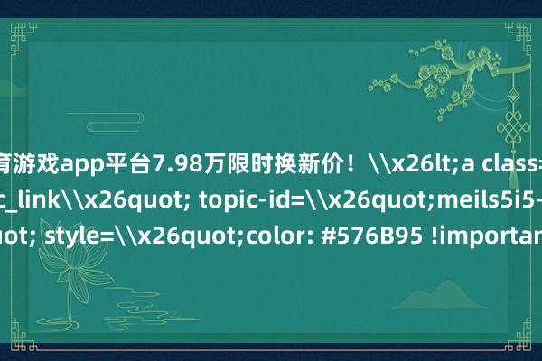 体育游戏app平台7.98万限时换新价!\x26lt;a class=\x26quot;wx_topic_link\x26quot; topic-id=\x26quot;meils5i5-jjdnbe\x26quot; style=\x26quot;color: #576B95 !important;\x26quot; topic=\x26quot;1\x26quot;\x26gt;#2025款欧