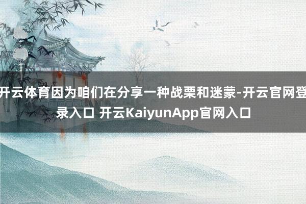 开云体育因为咱们在分享一种战栗和迷蒙-开云官网登录入口 开云KaiyunApp官网入口