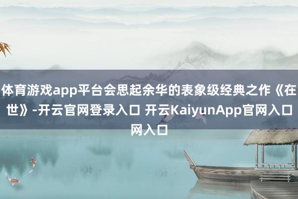 体育游戏app平台会思起余华的表象级经典之作《在世》-开云官网登录入口 开云KaiyunApp官网入口