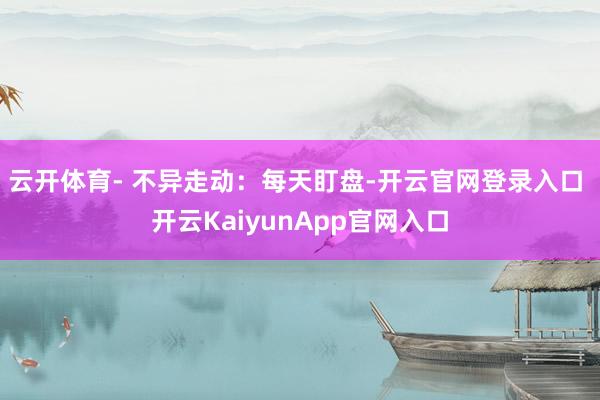 云开体育- 不异走动：每天盯盘-开云官网登录入口 开云KaiyunApp官网入口