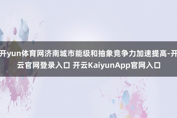 开yun体育网济南城市能级和抽象竞争力加速提高-开云官网登录入口 开云KaiyunApp官网入口