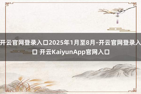 开云官网登录入口2025年1月至8月-开云官网登录入口 开云KaiyunApp官网入口