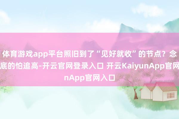 体育游戏app平台照旧到了“见好就收”的节点？念念抄底的怕追高-开云官网登录入口 开云KaiyunApp官网入口