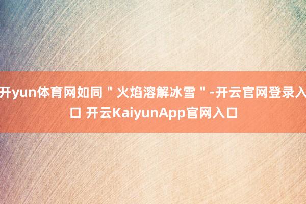 开yun体育网如同＂火焰溶解冰雪＂-开云官网登录入口 开云KaiyunApp官网入口
