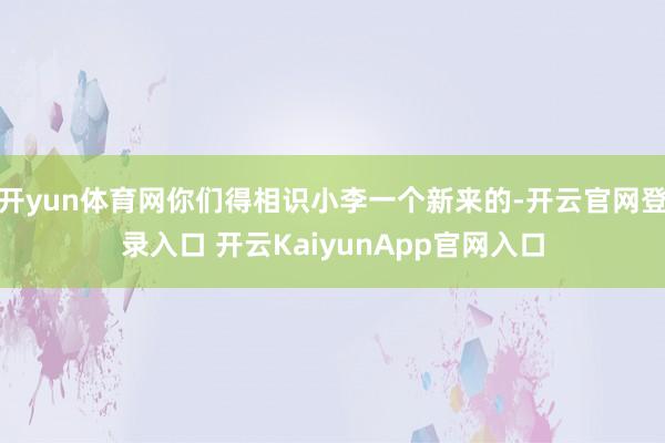 开yun体育网你们得相识小李一个新来的-开云官网登录入口 开云KaiyunApp官网入口
