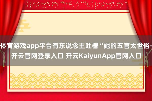 体育游戏app平台有东说念主吐槽“她的五官太世俗-开云官网登录入口 开云KaiyunApp官网入口